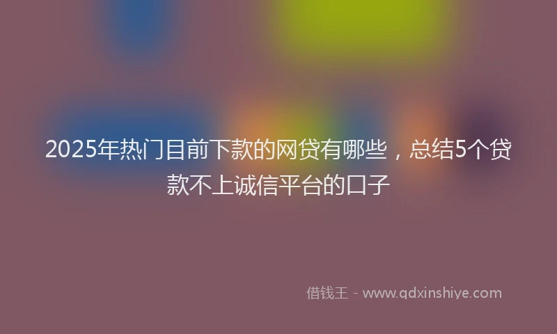 2025年热门目前下款的网贷有哪些，总结5个贷款不上诚信平台的口子