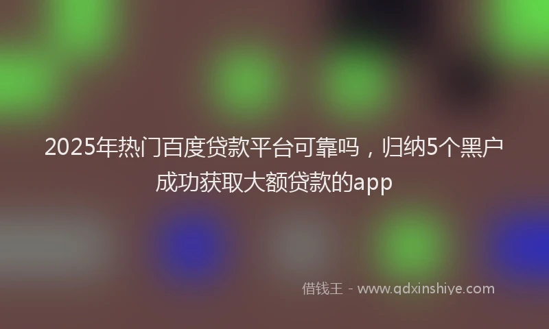 2025年热门百度贷款平台可靠吗,归纳5个黑户成功获取大额贷款的app