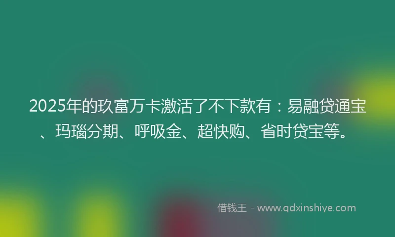 2025年的玖富万卡激活了不下款有：易融贷通宝、玛瑙分期、呼吸金、超快购、省时贷宝等。