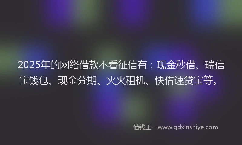 2025年的网络借款不看征信有：现金秒借、瑞信宝钱包、现金分期、火火租机、快借速贷宝等。