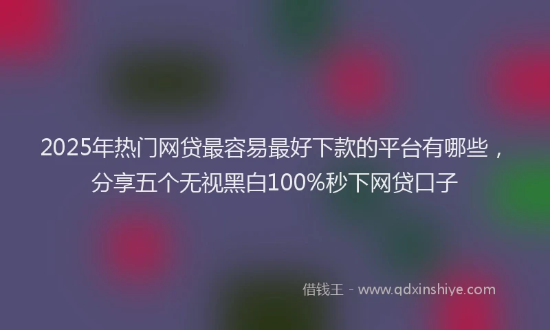 2025年热门网贷最容易最好下款的平台有哪些，分享五个无视黑白100%秒下网贷口子