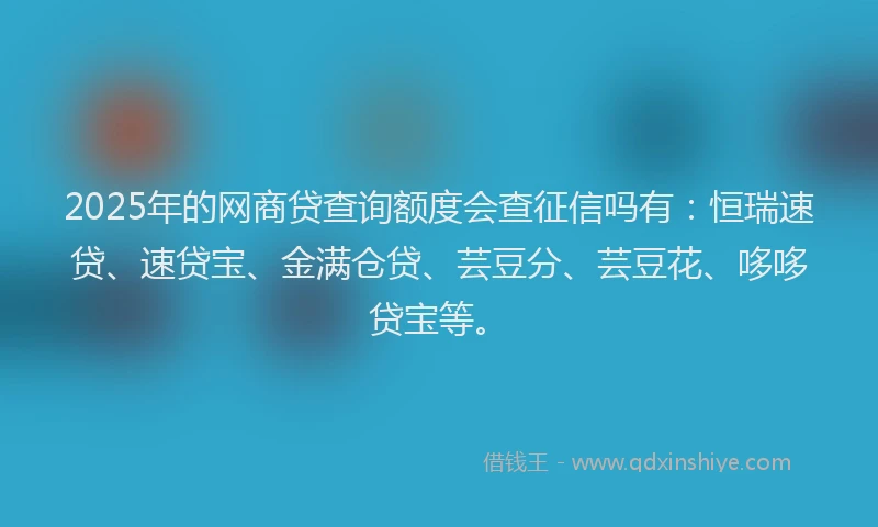 2025年的网商贷查询额度会查征信吗有:恒瑞速贷、速贷宝、金满仓贷、芸豆分、芸豆花、哆哆贷宝等。
