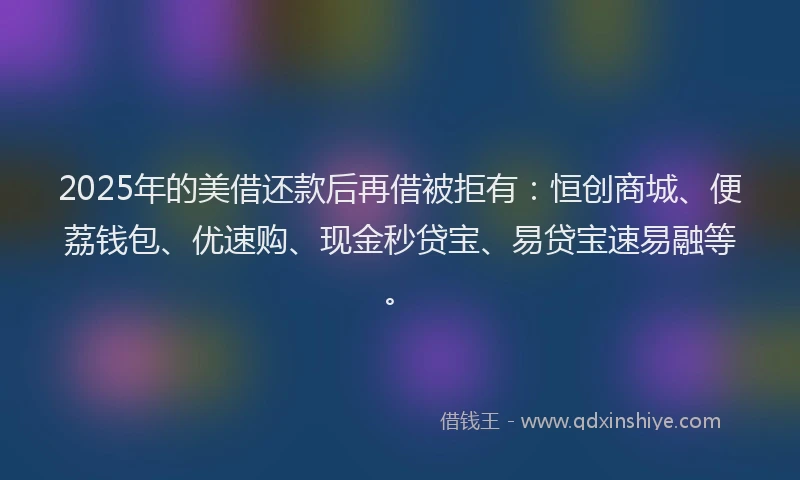 2025年的美借还款后再借被拒有：恒创商城、便荔钱包、优速购、现金秒贷宝、易贷宝速易融等。