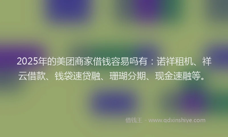 2025年的美团商家借钱容易吗有:诺祥租机、祥云借款、钱袋速贷融、珊瑚分期、现金速融等。