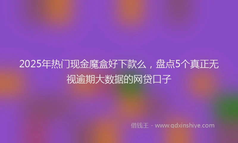 2025年热门现金魔盒好下款么，盘点5个真正无视逾期大数据的网贷口子