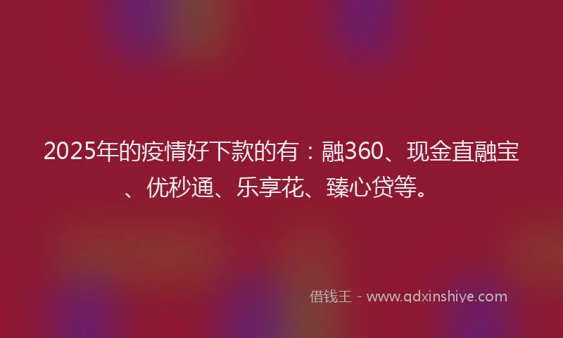 2025年的疫情好下款的有：融360、现金直融宝、优秒通、乐享花、臻心贷等。