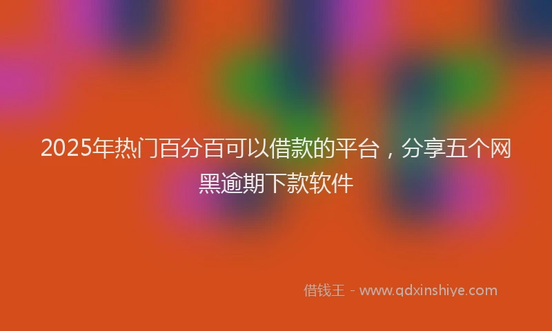 2025年热门百分百可以借款的平台，分享五个网黑逾期下款软件