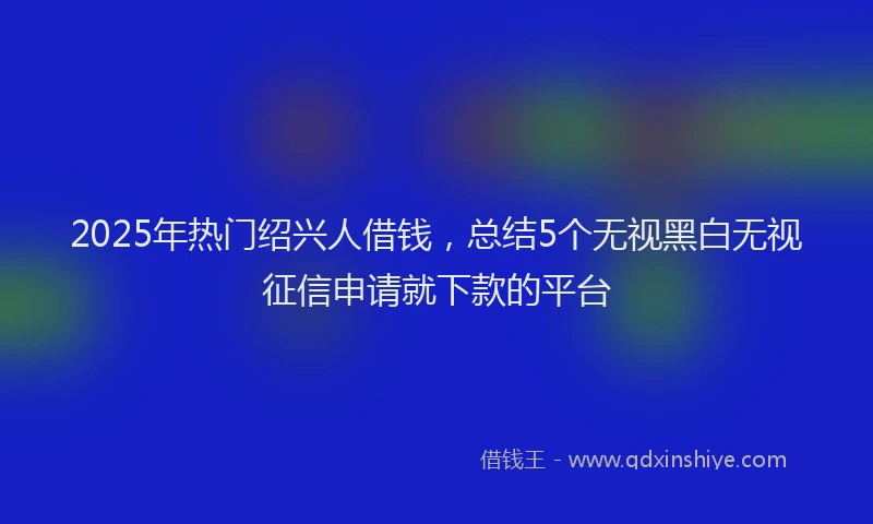 2025年热门绍兴人借钱，总结5个无视黑白无视征信申请就下款的平台