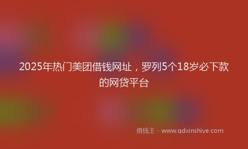 2025年热门美团借钱网址，罗列5个18岁必下款的网贷平台