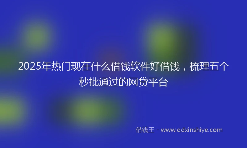 2025年热门现在什么借钱软件好借钱，梳理五个秒批通过的网贷平台