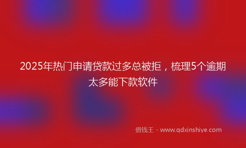 2025年热门申请贷款过多总被拒，梳理5个逾期太多能下款软件