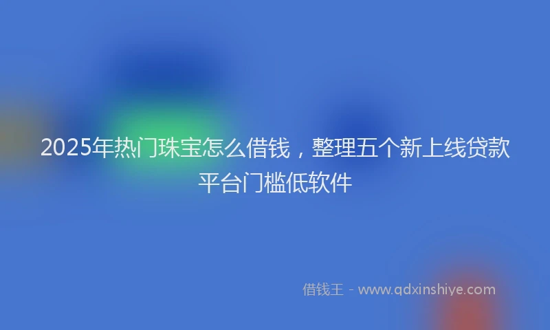 2025年热门珠宝怎么借钱，整理五个新上线贷款平台门槛低软件