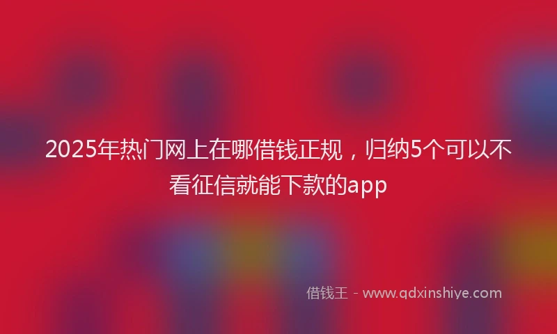 2025年热门网上在哪借钱正规，归纳5个可以不看征信就能下款的app