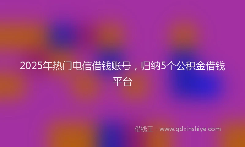 2025年热门电信借钱账号，归纳5个公积金借钱平台