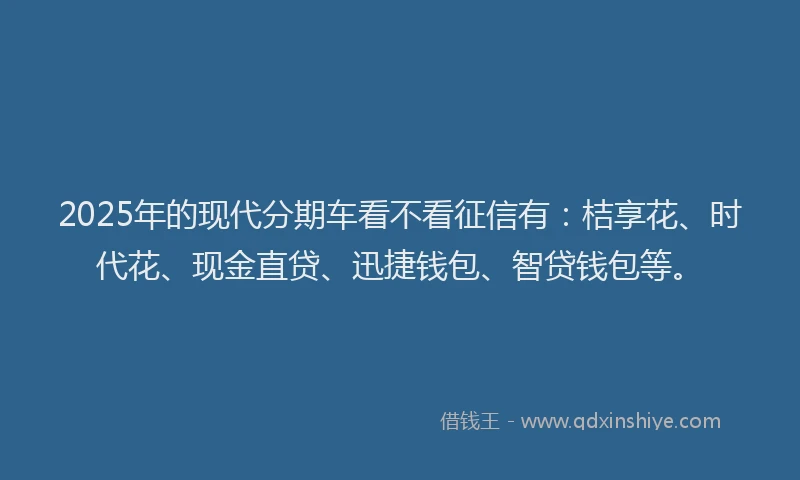 2025年的现代分期车看不看征信有：桔享花、时代花、现金直贷、迅捷钱包、智贷钱包等。