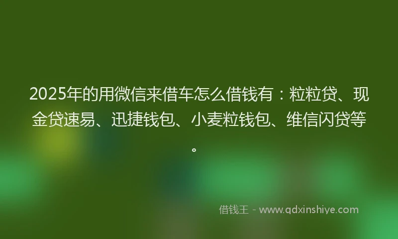 2025年的用微信来借车怎么借钱有：粒粒贷、现金贷速易、迅捷钱包、小麦粒钱包、维信闪贷等。