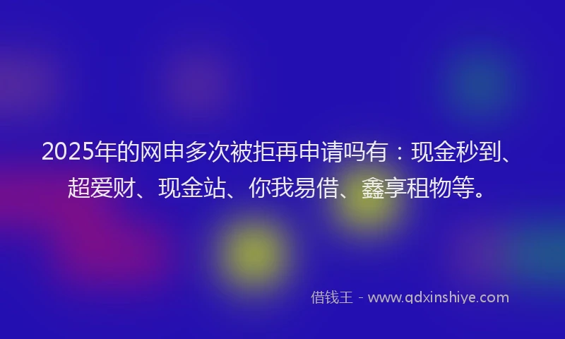2025年的网申多次被拒再申请吗有:现金秒到、超爱财、现金站、你我易借、鑫享租物等。