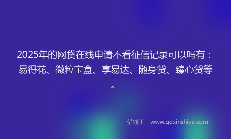 2025年的网贷在线申请不看征信记录可以吗有：易得花、微粒宝盒、享易达、随身贷、臻心贷等。