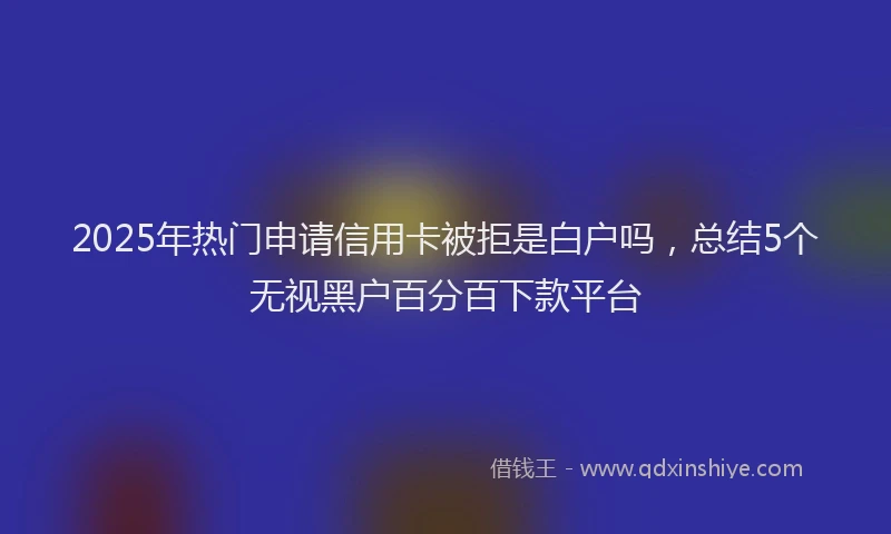2025年热门申请信用卡被拒是白户吗，总结5个无视黑户百分百下款平台