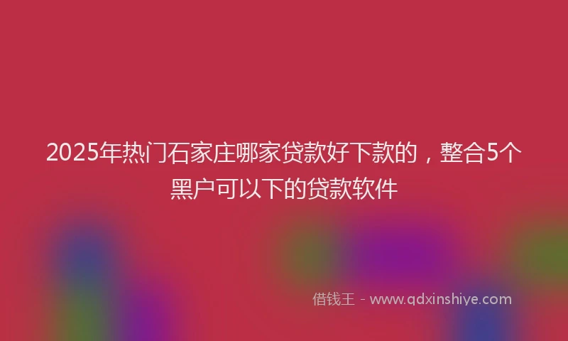 2025年热门石家庄哪家贷款好下款的，整合5个黑户可以下的贷款软件