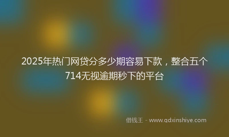 2025年热门网贷分多少期容易下款，整合五个714无视逾期秒下的平台