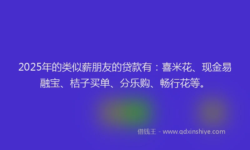 2025年的类似薪朋友的贷款有：喜米花、现金易融宝、桔子买单、分乐购、畅行花等。