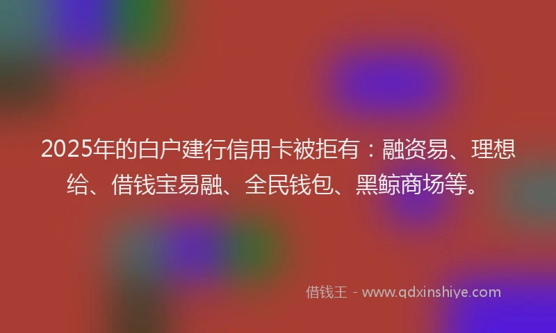 2025年的白户建行信用卡被拒有：融资易、理想给、借钱宝易融、全民钱包、黑鲸商场等。