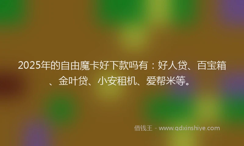 2025年的自由魔卡好下款吗有：好人贷、百宝箱、金叶贷、小安租机、爱帮米等。