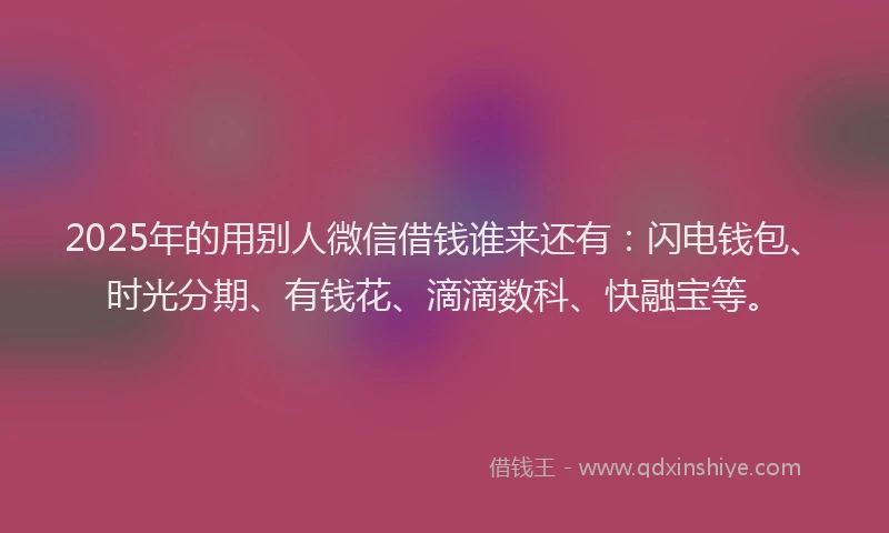 2025年的用别人微信借钱谁来还有：闪电钱包、时光分期、有钱花、滴滴数科、快融宝等。