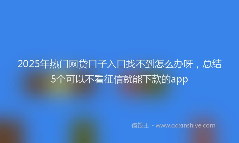 2025年热门网贷口子入口找不到怎么办呀,总结5个可以不看征信就能下款的app
