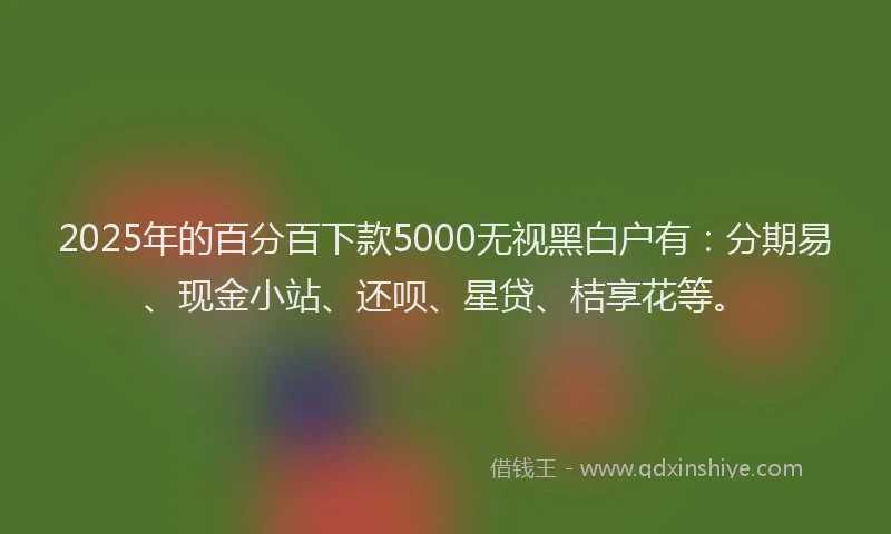 2025年的百分百下款5000无视黑白户有：分期易、现金小站、还呗、星贷、桔享花等。