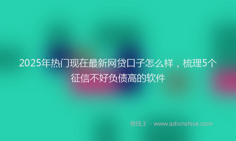 2025年热门现在最新网贷口子怎么样，梳理5个征信不好负债高的软件