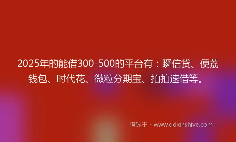 2025年的能借300-500的平台有：瞬信贷、便荔钱包、时代花、微粒分期宝、拍拍速借等。
