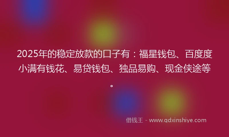 2025年的稳定放款的口子有:福星钱包、百度度小满有钱花、易贷钱包、独品易购、现金侠途等。