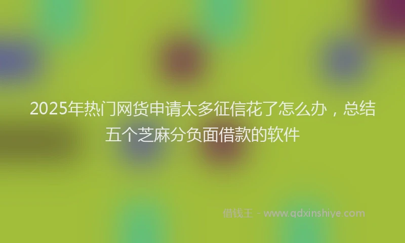 2025年热门网货申请太多征信花了怎么办，总结五个芝麻分负面借款的软件