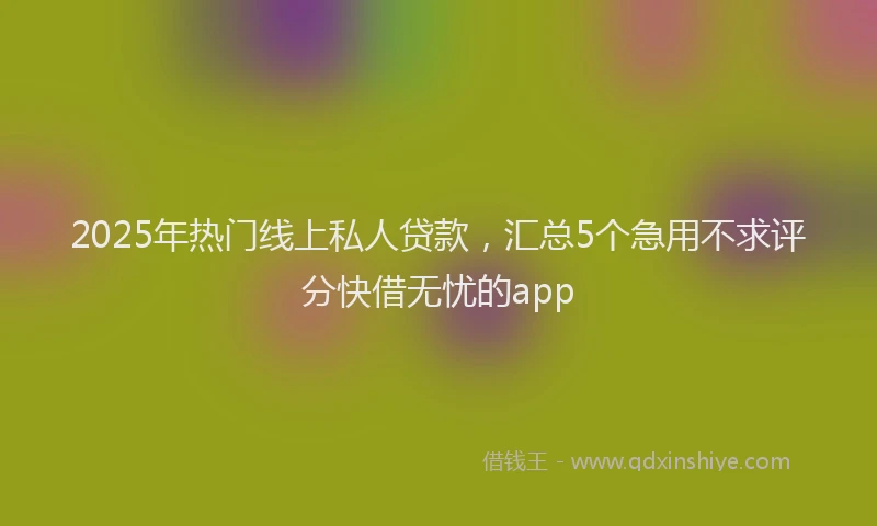 2025年热门线上私人贷款,汇总5个急用不求评分快借无忧的app