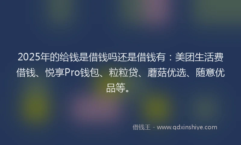 2025年的给钱是借钱吗还是借钱有：美团生活费借钱、悦享Pro钱包、粒粒贷、蘑菇优选、随意优品等。