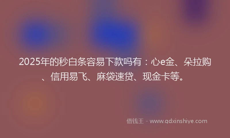 2025年的秒白条容易下款吗有：心e金、朵拉购、信用易飞、麻袋速贷、现金卡等。