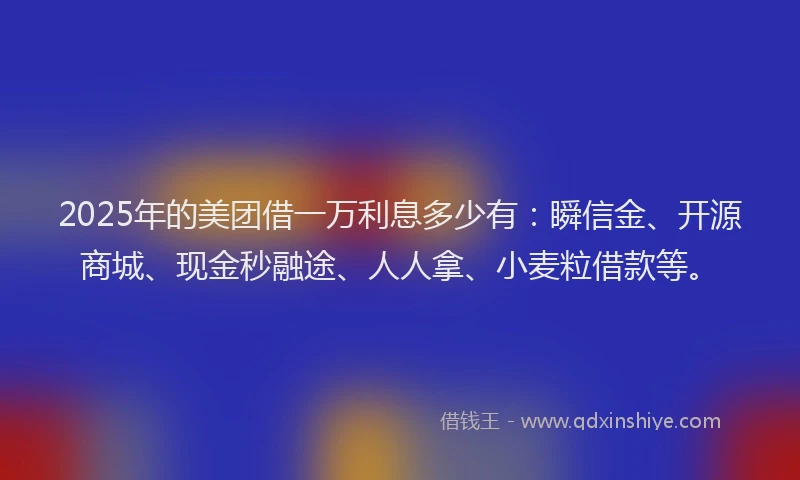 2025年的美团借一万利息多少有：瞬信金、开源商城、现金秒融途、人人拿、小麦粒借款等。