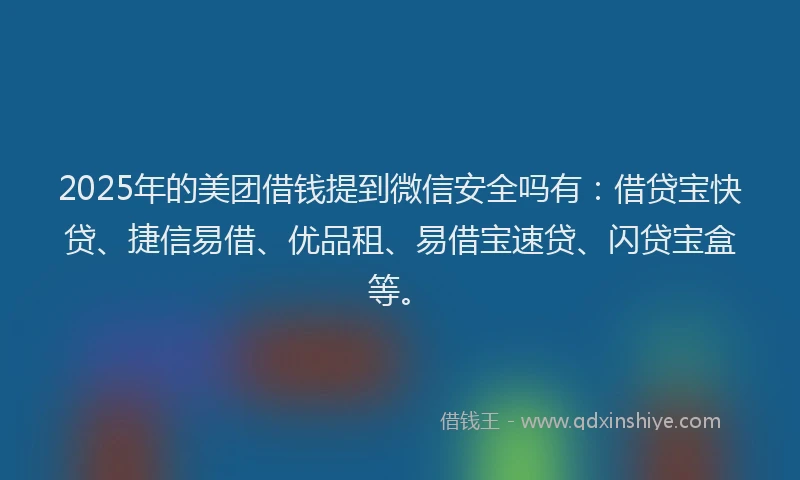 2025年的美团借钱提到微信安全吗有:借贷宝快贷、捷信易借、优品租、易借宝速贷、闪贷宝盒等。