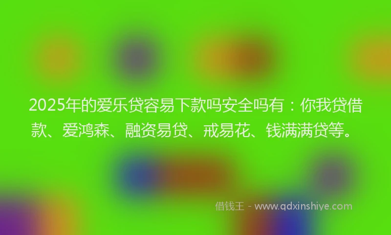 2025年的爱乐贷容易下款吗安全吗有：你我贷借款、爱鸿森、融资易贷、戒易花、钱满满贷等。