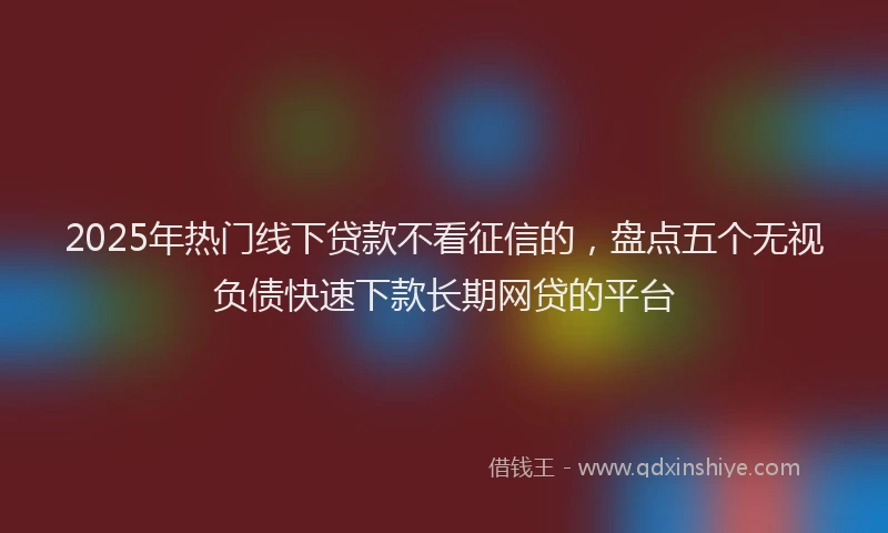 2025年热门线下贷款不看征信的，盘点五个无视负债快速下款长期网贷的平台