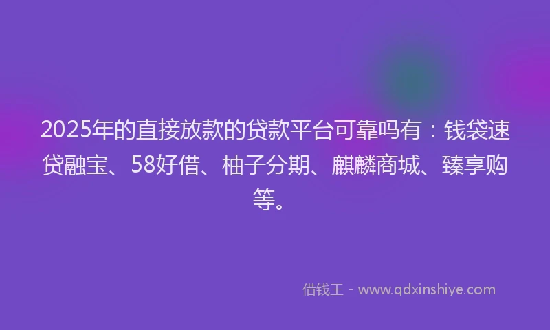 2025年的直接放款的贷款平台可靠吗有：钱袋速贷融宝、58好借、柚子分期、麒麟商城、臻享购等。