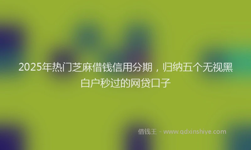 2025年热门芝麻借钱信用分期，归纳五个无视黑白户秒过的网贷口子