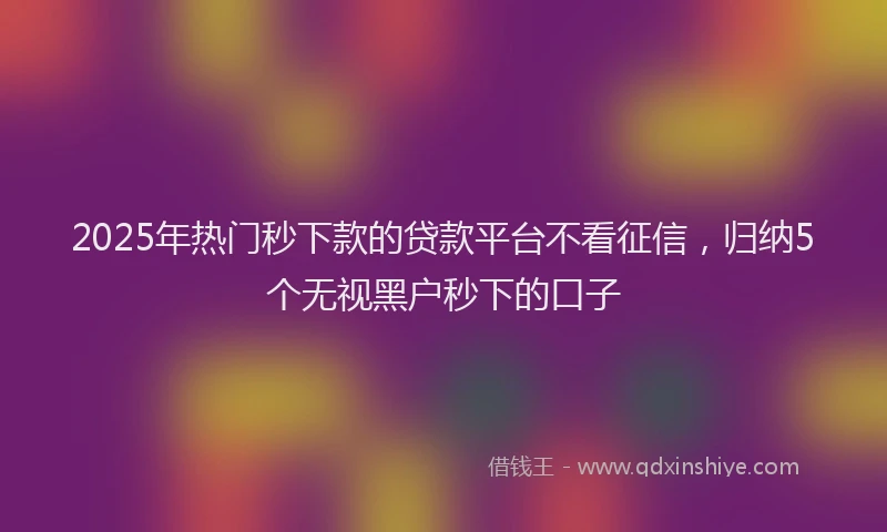 2025年热门秒下款的贷款平台不看征信，归纳5个无视黑户秒下的口子