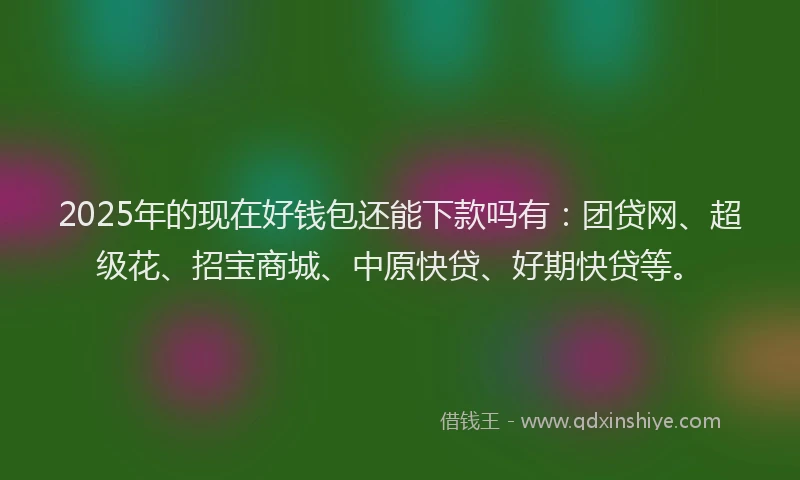 2025年的现在好钱包还能下款吗有：团贷网、超级花、招宝商城、中原快贷、好期快贷等。