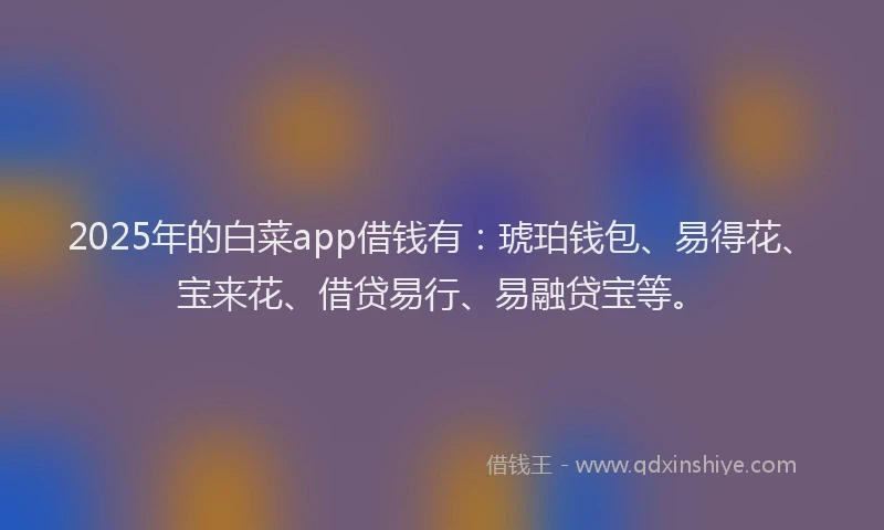 2025年的白菜app借钱有：琥珀钱包、易得花、宝来花、借贷易行、易融贷宝等。