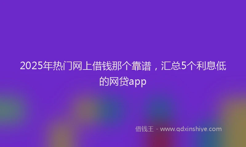 2025年热门网上借钱那个靠谱，汇总5个利息低的网贷app