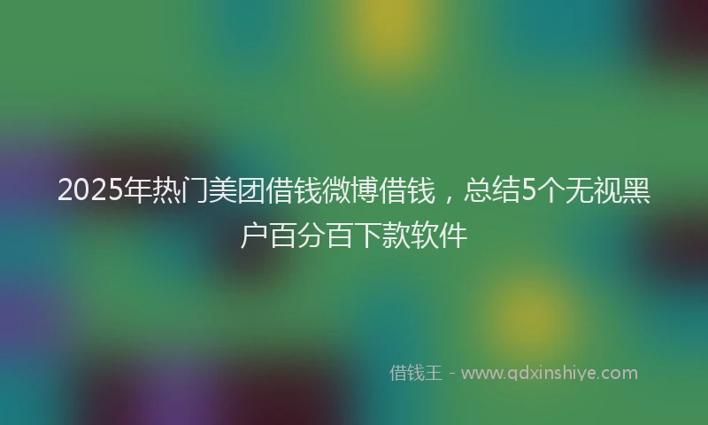 2025年热门美团借钱微博借钱，总结5个无视黑户百分百下款软件