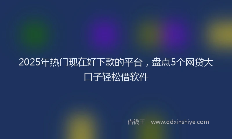 2025年热门现在好下款的平台，盘点5个网贷大口子轻松借软件